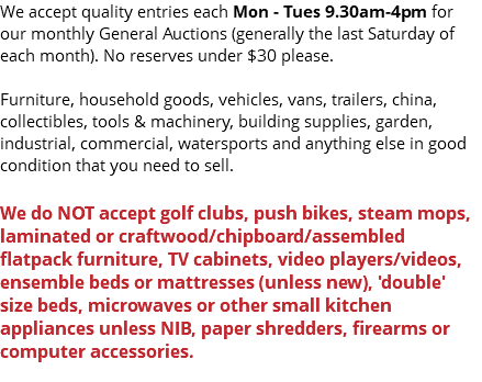 We accept quality entries each Monday - Tuesday 9am-3pm for our monthly General Auctions (generally the last Saturday of each month). No reserves under $30 please. Furniture, household goods, vehicles, vans, trailers, china, collectibles, tools & machinery, building supplies, garden, industrial, commercial, watersports and anything else in good condition that you need to sell. We do NOT accept golf clubs, push bikes, steam mops, laminated or craftwood/chipboard/assembled flatpack furniture, TV cabinets, video players/videos, ensemble beds or mattresses (unless new), 'double' size beds, microwaves or other small kitchen appliances unless NIB, paper shredders, firearms or computer accessories. 