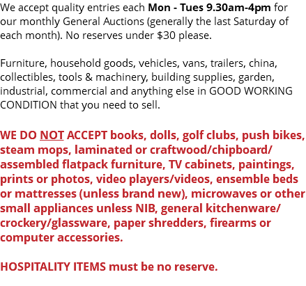We accept quality entries each Mon - Tues 9.30am-4pm for our monthly General Auctions (generally the last Saturday of each month). No reserves under $30 please. Furniture, household goods, vehicles, vans, trailers, china, collectibles, tools & machinery, building supplies, garden, industrial, commercial and anything else in GOOD WORKING CONDITION that you need to sell. WE DO NOT ACCEPT books, dolls, golf clubs, push bikes, steam mops, laminated or craftwood/chipboard/assembled flatpack furniture, TV cabinets, paintings, prints or photos, video players/videos, ensemble beds or mattresses (unless brand new), microwaves or other small appliances unless NIB, general kitchenware/crockery/glassware, paper shredders, firearms or computer accessories. HOSPITALITY ITEMS must be no reserve. 