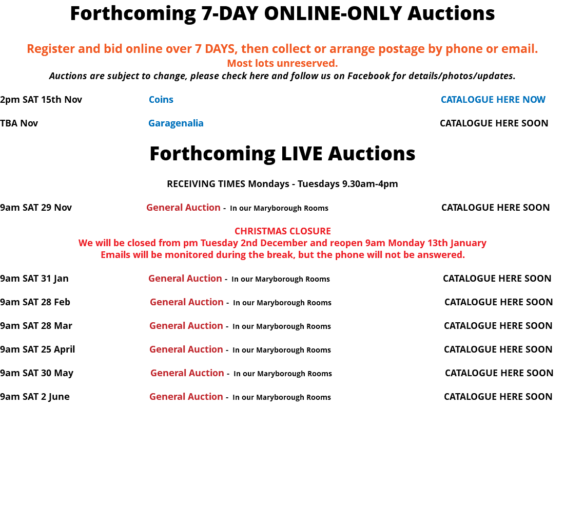Forthcoming 7-DAY ONLINE-ONLY Auctions Register and bid online over 7 DAYS, then collect or arrange postage by phone or email. Most lots unreserved. Auctions are subject to change, please check here and follow us on Facebook for details/photos/updates. 2pm SAT 15th Nov Coins CATALOGUE HERE NOW TBA Nov Garagenalia CATALOGUE HERE SOON Forthcoming LIVE Auctions RECEIVING TIMES Mondays - Tuesdays 9.30am-4pm 9am SAT 29 Nov General Auction - In our Maryborough Rooms CATALOGUE HERE SOON CHRISTMAS CLOSURE We will be closed from pm Tuesday 2nd December and reopen 9am Monday 13th January Emails will be monitored during the break, but the phone will not be answered. 9am SAT 31 Jan General Auction - In our Maryborough Rooms CATALOGUE HERE SOON 9am SAT 28 Feb General Auction - In our Maryborough Rooms CATALOGUE HERE SOON 9am SAT 28 Mar General Auction - In our Maryborough Rooms CATALOGUE HERE SOON 9am SAT 25 April General Auction - In our Maryborough Rooms CATALOGUE HERE SOON 9am SAT 30 May General Auction - In our Maryborough Rooms CATALOGUE HERE SOON 9am SAT 2 June General Auction - In our Maryborough Rooms CATALOGUE HERE SOON 