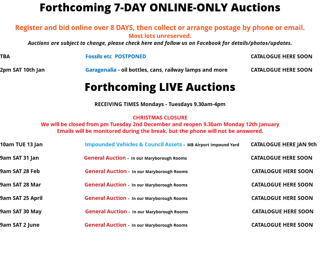 Forthcoming 7-DAY ONLINE-ONLY Auctions Register and bid online over 8 DAYS, then collect or arrange postage by phone or email. Most lots unreserved. Auctions are subject to change, please check here and follow us on Facebook for details/photos/updates. TBA Fossils etc POSTPONED CATALOGUE HERE SOON 2pm SAT 10th Jan Garagenalia - oil bottles, cans, railway lamps and more CATALOGUE HERE SOON Forthcoming LIVE Auctions RECEIVING TIMES Mondays - Tuesdays 9.30am-4pm CHRISTMAS CLOSURE We will be closed from pm Tuesday 2nd December and reopen 9.30am Monday 12th January Emails will be monitored during the break, but the phone will not be answered. 10am TUE 13 Jan Impounded Vehicles & Council Assets - MB Airport Impound Yard CATALOGUE HERE JAN 9th 9am SAT 31 Jan General Auction - In our Maryborough Rooms CATALOGUE HERE SOON 9am SAT 28 Feb General Auction - In our Maryborough Rooms CATALOGUE HERE SOON 9am SAT 28 Mar General Auction - In our Maryborough Rooms CATALOGUE HERE SOON 9am SAT 25 April General Auction - In our Maryborough Rooms CATALOGUE HERE SOON 9am SAT 30 May General Auction - In our Maryborough Rooms CATALOGUE HERE SOON 9am SAT 2 June General Auction - In our Maryborough Rooms CATALOGUE HERE SOON 