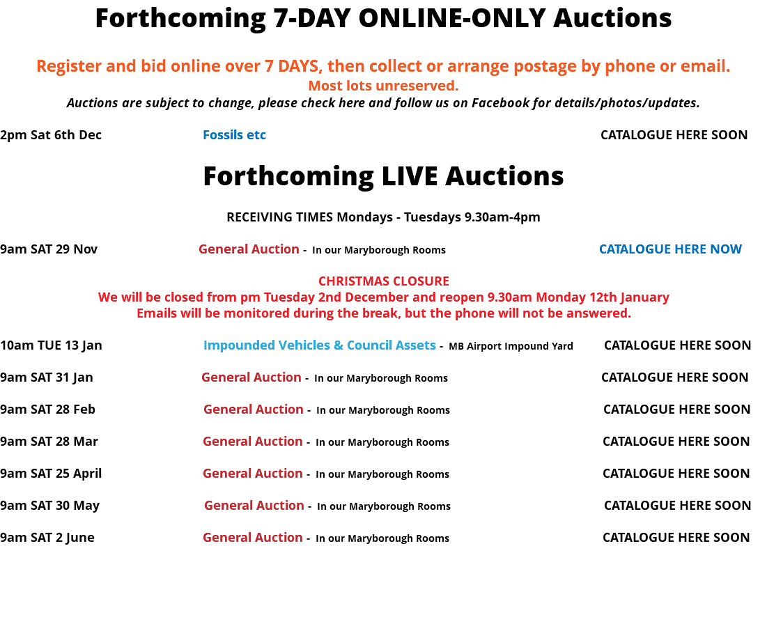 Forthcoming 7-DAY ONLINE-ONLY Auctions Register and bid online over 7 DAYS, then collect or arrange postage by phone or email. Most lots unreserved. Auctions are subject to change, please check here and follow us on Facebook for details/photos/updates. 2pm Sat 6th Dec Fossils etc CATALOGUE HERE SOON Forthcoming LIVE Auctions RECEIVING TIMES Mondays - Tuesdays 9.30am-4pm 9am SAT 29 Nov General Auction - In our Maryborough Rooms CATALOGUE HERE NOW CHRISTMAS CLOSURE We will be closed from pm Tuesday 2nd December and reopen 9.30am Monday 12th January Emails will be monitored during the break, but the phone will not be answered. 10am TUE 13 Jan Impounded Vehicles & Council Assets - MB Airport Impound Yard CATALOGUE HERE SOON 9am SAT 31 Jan General Auction - In our Maryborough Rooms CATALOGUE HERE SOON 9am SAT 28 Feb General Auction - In our Maryborough Rooms CATALOGUE HERE SOON 9am SAT 28 Mar General Auction - In our Maryborough Rooms CATALOGUE HERE SOON 9am SAT 25 April General Auction - In our Maryborough Rooms CATALOGUE HERE SOON 9am SAT 30 May General Auction - In our Maryborough Rooms CATALOGUE HERE SOON 9am SAT 2 June General Auction - In our Maryborough Rooms CATALOGUE HERE SOON 