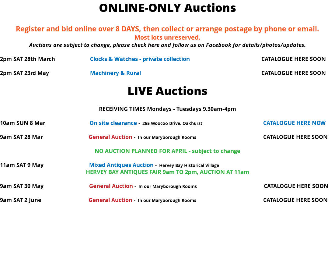 ONLINE-ONLY Auctions Register and bid online over 8 DAYS, then collect or arrange postage by phone or email. Most lots unreserved. Auctions are subject to change, please check here and follow us on Facebook for details/photos/updates. 2pm SAT 28th March Clocks & Watches - private collection CATALOGUE HERE SOON 2pm SAT 23rd May Machinery & Rural CATALOGUE HERE SOON LIVE Auctions RECEIVING TIMES Mondays - Tuesdays 9.30am-4pm 10am SUN 8 Mar On site clearance - 255 Woocoo Drive, Oakhurst CATALOGUE HERE NOW 9am SAT 28 Mar General Auction - In our Maryborough Rooms CATALOGUE HERE SOON NO AUCTION PLANNED FOR APRIL - subject to change 11am SAT 9 May Mixed Antiques Auction - Hervey Bay Historical Village HERVEY BAY ANTIQUES FAIR 9am TO 2pm, AUCTION AT 11am 9am SAT 30 May General Auction - In our Maryborough Rooms CATALOGUE HERE SOON 9am SAT 2 June General Auction - In our Maryborough Rooms CATALOGUE HERE SOON 