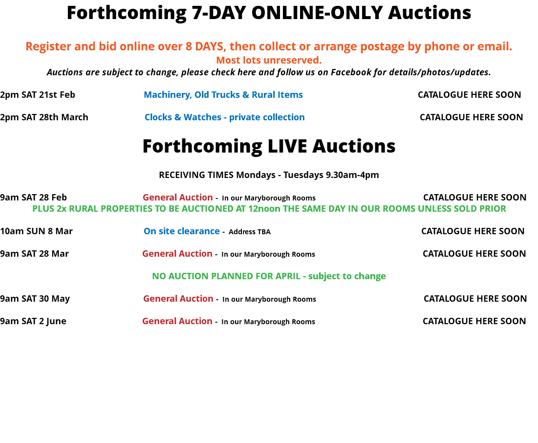 Forthcoming 7-DAY ONLINE-ONLY Auctions Register and bid online over 8 DAYS, then collect or arrange postage by phone or email. Most lots unreserved. Auctions are subject to change, please check here and follow us on Facebook for details/photos/updates. 2pm SAT 21st Feb Machinery, Old Trucks & Rural Items CATALOGUE HERE SOON 2pm SAT 28th March Clocks & Watches - private collection CATALOGUE HERE SOON Forthcoming LIVE Auctions RECEIVING TIMES Mondays - Tuesdays 9.30am-4pm 9am SAT 28 Feb General Auction - In our Maryborough Rooms CATALOGUE HERE SOON PLUS 2x RURAL PROPERTIES TO BE AUCTIONED AT 12noon THE SAME DAY IN OUR ROOMS UNLESS SOLD PRIOR 10am SUN 8 Mar On site clearance - Address TBA CATALOGUE HERE SOON 9am SAT 28 Mar General Auction - In our Maryborough Rooms CATALOGUE HERE SOON NO AUCTION PLANNED FOR APRIL - subject to change 9am SAT 30 May General Auction - In our Maryborough Rooms CATALOGUE HERE SOON 9am SAT 2 June General Auction - In our Maryborough Rooms CATALOGUE HERE SOON 