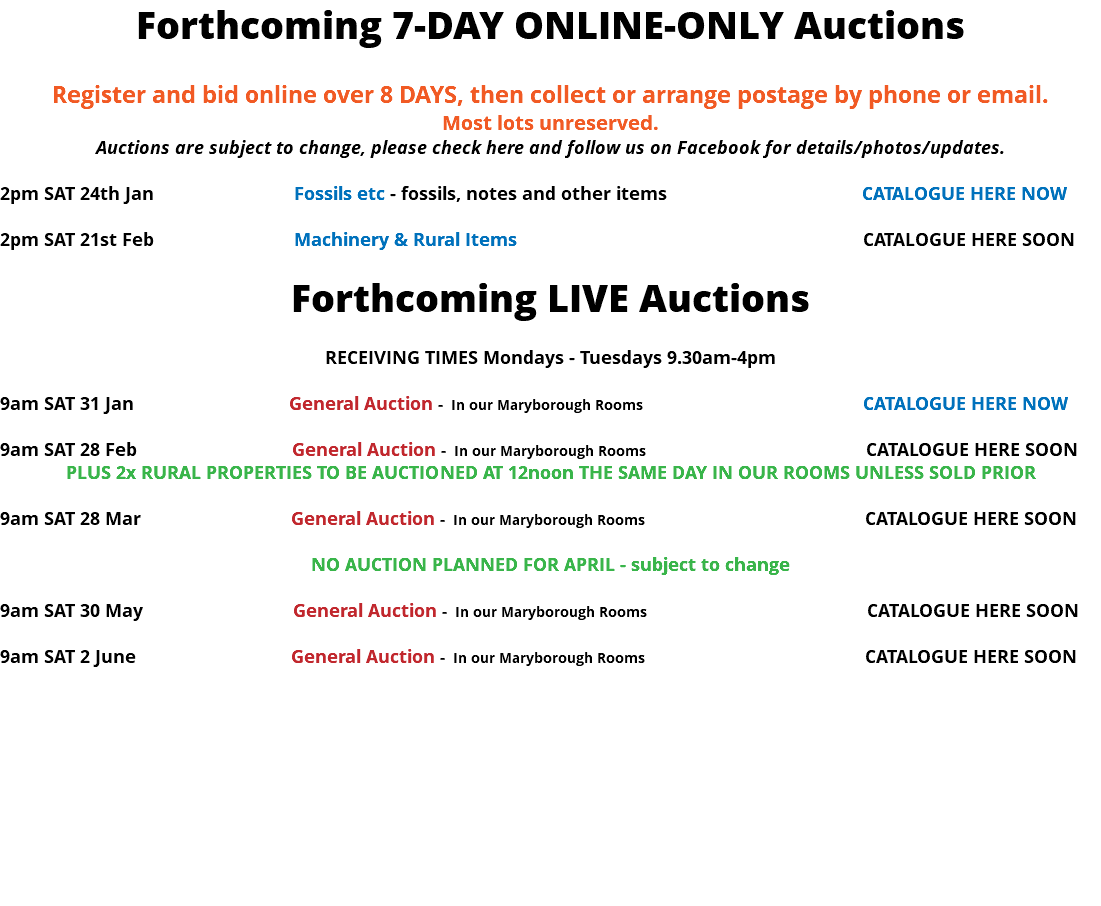 Forthcoming 7-DAY ONLINE-ONLY Auctions Register and bid online over 8 DAYS, then collect or arrange postage by phone or email. Most lots unreserved. Auctions are subject to change, please check here and follow us on Facebook for details/photos/updates. 2pm SAT 24th Jan Fossils etc - fossils, notes and other items CATALOGUE HERE NOW 2pm SAT 21st Feb Machinery & Rural Items CATALOGUE HERE SOON Forthcoming LIVE Auctions RECEIVING TIMES Mondays - Tuesdays 9.30am-4pm 9am SAT 31 Jan General Auction - In our Maryborough Rooms CATALOGUE HERE NOW 9am SAT 28 Feb General Auction - In our Maryborough Rooms CATALOGUE HERE SOON PLUS 2x RURAL PROPERTIES TO BE AUCTIONED AT 12noon THE SAME DAY IN OUR ROOMS UNLESS SOLD PRIOR 9am SAT 28 Mar General Auction - In our Maryborough Rooms CATALOGUE HERE SOON NO AUCTION PLANNED FOR APRIL - subject to change 9am SAT 30 May General Auction - In our Maryborough Rooms CATALOGUE HERE SOON 9am SAT 2 June General Auction - In our Maryborough Rooms CATALOGUE HERE SOON 