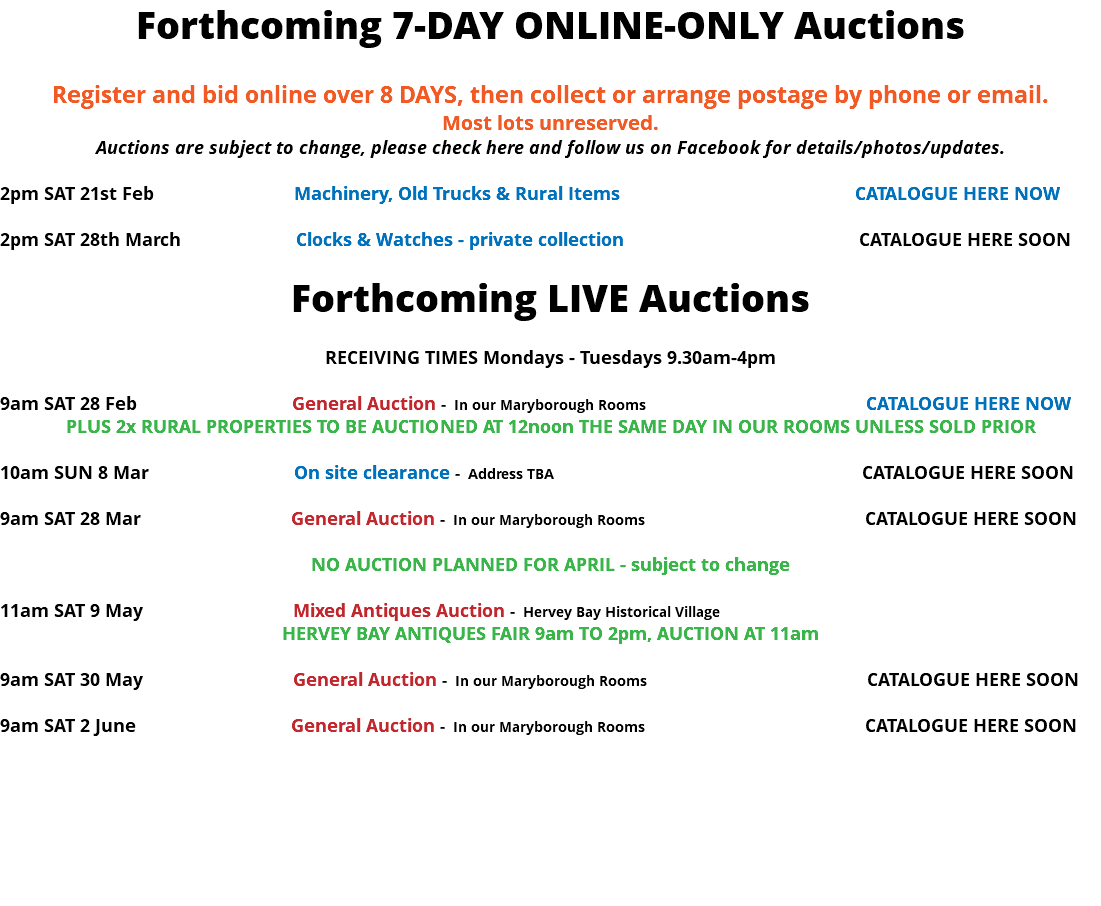 Forthcoming 7-DAY ONLINE-ONLY Auctions Register and bid online over 8 DAYS, then collect or arrange postage by phone or email. Most lots unreserved. Auctions are subject to change, please check here and follow us on Facebook for details/photos/updates. 2pm SAT 21st Feb Machinery, Old Trucks & Rural Items CATALOGUE HERE NOW 2pm SAT 28th March Clocks & Watches - private collection CATALOGUE HERE SOON Forthcoming LIVE Auctions RECEIVING TIMES Mondays - Tuesdays 9.30am-4pm 9am SAT 28 Feb General Auction - In our Maryborough Rooms CATALOGUE HERE NOW PLUS 2x RURAL PROPERTIES TO BE AUCTIONED AT 12noon THE SAME DAY IN OUR ROOMS UNLESS SOLD PRIOR 10am SUN 8 Mar On site clearance - Address TBA CATALOGUE HERE SOON 9am SAT 28 Mar General Auction - In our Maryborough Rooms CATALOGUE HERE SOON NO AUCTION PLANNED FOR APRIL - subject to change 11am SAT 9 May Mixed Antiques Auction - Hervey Bay Historical Village HERVEY BAY ANTIQUES FAIR 9am TO 2pm, AUCTION AT 11am 9am SAT 30 May General Auction - In our Maryborough Rooms CATALOGUE HERE SOON 9am SAT 2 June General Auction - In our Maryborough Rooms CATALOGUE HERE SOON 