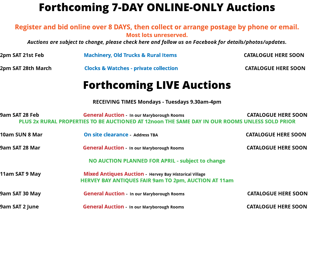 Forthcoming 7-DAY ONLINE-ONLY Auctions Register and bid online over 8 DAYS, then collect or arrange postage by phone or email. Most lots unreserved. Auctions are subject to change, please check here and follow us on Facebook for details/photos/updates. 2pm SAT 21st Feb Machinery, Old Trucks & Rural Items CATALOGUE HERE SOON 2pm SAT 28th March Clocks & Watches - private collection CATALOGUE HERE SOON Forthcoming LIVE Auctions RECEIVING TIMES Mondays - Tuesdays 9.30am-4pm 9am SAT 28 Feb General Auction - In our Maryborough Rooms CATALOGUE HERE SOON PLUS 2x RURAL PROPERTIES TO BE AUCTIONED AT 12noon THE SAME DAY IN OUR ROOMS UNLESS SOLD PRIOR 10am SUN 8 Mar On site clearance - Address TBA CATALOGUE HERE SOON 9am SAT 28 Mar General Auction - In our Maryborough Rooms CATALOGUE HERE SOON NO AUCTION PLANNED FOR APRIL - subject to change 11am SAT 9 May Mixed Antiques Auction - Hervey Bay Historical Village HERVEY BAY ANTIQUES FAIR 9am TO 2pm, AUCTION AT 11am 9am SAT 30 May General Auction - In our Maryborough Rooms CATALOGUE HERE SOON 9am SAT 2 June General Auction - In our Maryborough Rooms CATALOGUE HERE SOON 