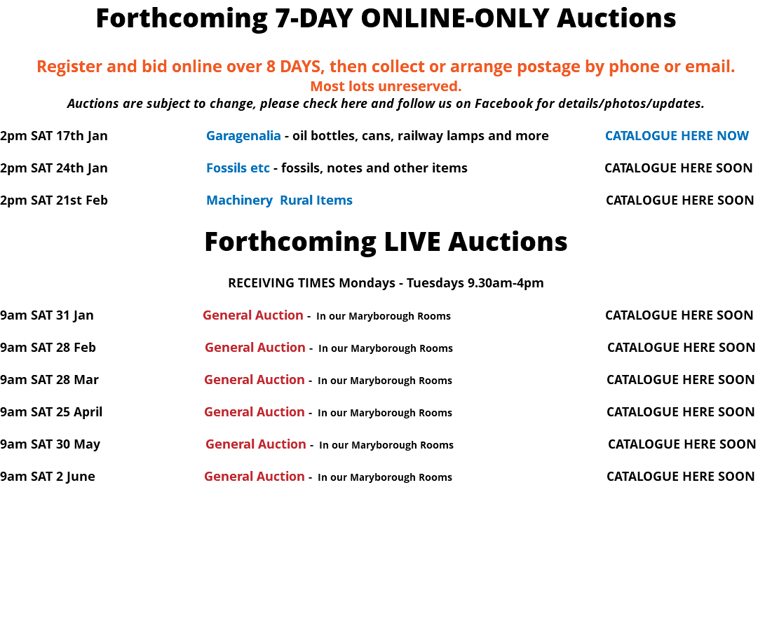Forthcoming 7-DAY ONLINE-ONLY Auctions Register and bid online over 8 DAYS, then collect or arrange postage by phone or email. Most lots unreserved. Auctions are subject to change, please check here and follow us on Facebook for details/photos/updates. 2pm SAT 17th Jan Garagenalia - oil bottles, cans, railway lamps and more CATALOGUE HERE NOW 2pm SAT 24th Jan Fossils etc - fossils, notes and other items CATALOGUE HERE SOON 2pm SAT 21st Feb Machinery Rural Items CATALOGUE HERE SOON Forthcoming LIVE Auctions RECEIVING TIMES Mondays - Tuesdays 9.30am-4pm 9am SAT 31 Jan General Auction - In our Maryborough Rooms CATALOGUE HERE SOON 9am SAT 28 Feb General Auction - In our Maryborough Rooms CATALOGUE HERE SOON 9am SAT 28 Mar General Auction - In our Maryborough Rooms CATALOGUE HERE SOON 9am SAT 25 April General Auction - In our Maryborough Rooms CATALOGUE HERE SOON 9am SAT 30 May General Auction - In our Maryborough Rooms CATALOGUE HERE SOON 9am SAT 2 June General Auction - In our Maryborough Rooms CATALOGUE HERE SOON 
