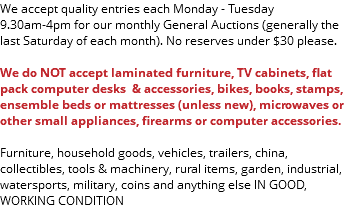 We accept quality entries each Monday - Tuesday 9.30am-4pm for our monthly General Auctions (generally the last Saturday of each month). No reserves under $30 please. We do NOT accept laminated furniture, TV cabinets, flat pack computer desks & accessories, bikes, books, stamps, ensemble beds or mattresses (unless new), microwaves or other small appliances, firearms or computer accessories. Furniture, household goods, vehicles, trailers, china, collectibles, tools & machinery, rural items, garden, industrial, watersports, military, coins and anything else IN GOOD, WORKING CONDITION 