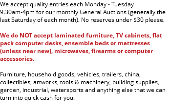 We accept quality entries each Monday - Tuesday 9.30am-4pm for our monthly General Auctions (generally the last Saturday of each month). No reserves under $30 please. We do NOT accept laminated furniture, TV cabinets, flat pack computer desks, ensemble beds or mattresses(unless near new), microwaves, firearms or computer accessories. Furniture, household goods, vehicles, trailers, china, collectibles, artworks, tools & machinery, building supplies, garden, industrial, watersports and anything else that we can turn into quick cash for you. 