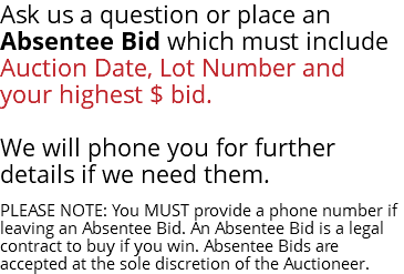 Ask us a question or place an Absentee Bid which must include Auction Date, Lot Number and your highest $ bid. We will phone you for further details if we need them. PLEASE NOTE: You MUST provide a phone number if leaving an Absentee Bid. An Absentee Bid is a legal contract to buy if you win. Absentee Bids are accepted at the sole discretion of the Auctioneer.